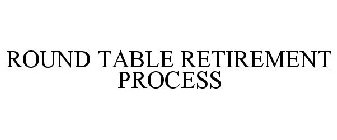 ROUND TABLE RETIREMENT PROCESS