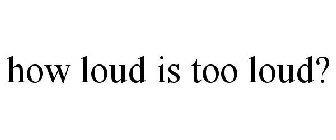 HOW LOUD IS TOO LOUD?