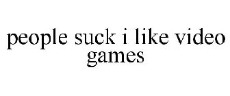 PEOPLE SUCK I LIKE VIDEO GAMES