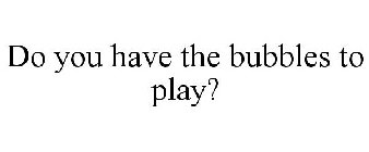 DO YOU HAVE THE BUBBLES TO PLAY?