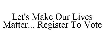 LET'S MAKE OUR LIVES MATTER... REGISTER TO VOTE