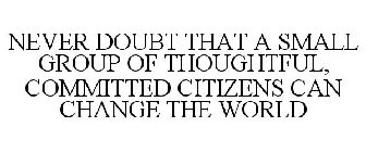 NEVER DOUBT THAT A SMALL GROUP OF THOUGHTFUL, COMMITTED CITIZENS CAN CHANGE THE WORLD