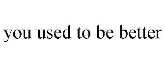 YOU USED TO BE BETTER