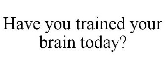 HAVE YOU TRAINED YOUR BRAIN TODAY?