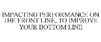 IMPACTING PERFORMANCE ON THE FRONT LINE, TO IMPROVE YOUR BOTTOM LINE