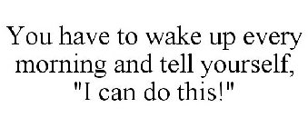 YOU HAVE TO WAKE UP EVERY MORNING AND TELL YOURSELF, 