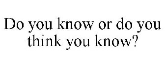 DO YOU KNOW OR DO YOU THINK YOU KNOW?