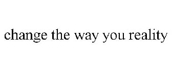 CHANGE THE WAY YOU REALITY