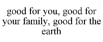 GOOD FOR YOU, GOOD FOR YOUR FAMILY, GOOD FOR THE EARTH