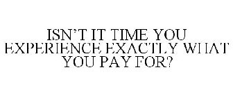 ISN'T IT TIME YOU EXPERIENCE EXACTLY WHAT YOU PAY FOR?