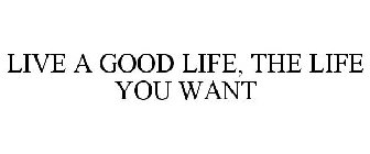 LIVE A GOOD LIFE, THE LIFE YOU WANT