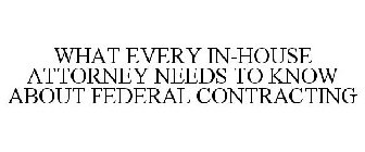 WHAT EVERY IN-HOUSE ATTORNEY NEEDS TO KNOW ABOUT FEDERAL CONTRACTING