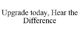 UPGRADE TODAY, HEAR THE DIFFERENCE