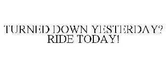 TURNED DOWN YESTERDAY? RIDE TODAY!