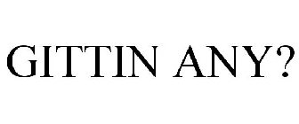 GITTIN ANY?