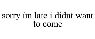 SORRY IM LATE I DIDNT WANT TO COME