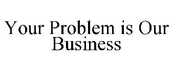 YOUR PROBLEM IS OUR BUSINESS