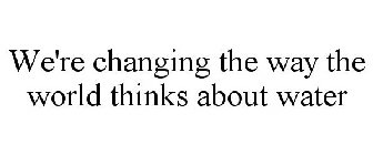 WE'RE CHANGING THE WAY THE WORLD THINKS ABOUT WATER