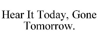 HEAR IT TODAY, GONE TOMORROW.