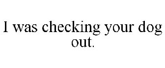 I WAS CHECKING YOUR DOG OUT.