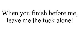 WHEN YOU FINISH BEFORE ME, LEAVE ME THE FUCK ALONE!