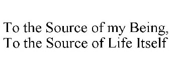 TO THE SOURCE OF MY BEING, TO THE SOURCE OF LIFE ITSELF