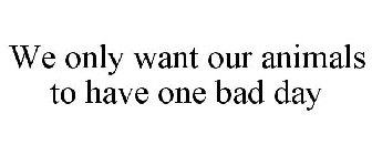 WE ONLY WANT OUR ANIMALS TO HAVE ONE BAD DAY