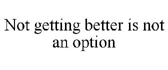 NOT GETTING BETTER IS NOT AN OPTION