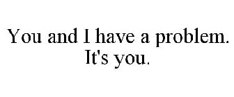 YOU AND I HAVE A PROBLEM. IT'S YOU.