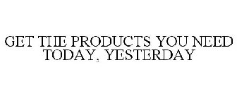 GET THE PRODUCTS YOU NEED TODAY, YESTERDAY