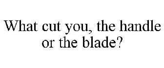 WHAT CUTS YOU: THE HANDLE OR THE BLADE?