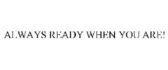 ALWAYS READY WHEN YOU ARE!