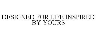 DESIGNED FOR LIFE INSPIRED BY YOURS