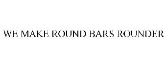 WE MAKE ROUND BARS ROUNDER