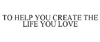 TO HELP YOU CREATE THE LIFE YOU LOVE