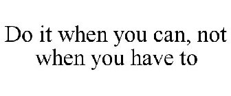 DO IT WHEN YOU CAN, NOT WHEN YOU HAVE TO
