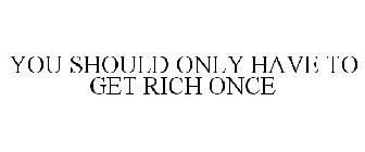 YOU SHOULD ONLY HAVE TO GET RICH ONCE