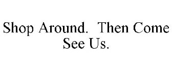 SHOP AROUND. THEN COME SEE US.