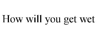 HOW WILL YOU GET WET