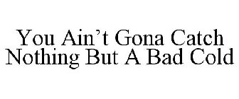 YOU AIN'T GONA CATCH NOTHING BUT A BAD COLD