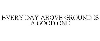 EVERY DAY ABOVE GROUND IS A GOOD ONE