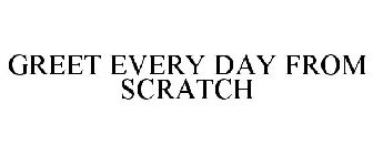 GREET EVERY DAY FROM SCRATCH