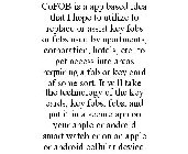 COFOB IS A APP BASED IDEA THAT I HOPE TO UTILIZE TO REPLACE OR ASSIST KEY FOBS OR FOBS USED BY APARTMENTS, CORPORATION, HOTELS, ETC. TO GET ACCESS INTO AREAS REQUIRING A FOB OR KEY CARD OF SOME SORT. 