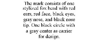 THE MARK CONSISTS OF ONE STYLIZED FOX HEAD WITH RED EARS, RED FACE, BLACK EYES, GRAY NOSE, AND BLACK NOSE TIP. ONE BLACK CIRCLE WITH A GRAY CENTER AS CARRIER FOR DESIGN.