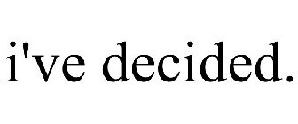 I'VE DECIDED.