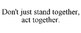 DON'T JUST STAND TOGETHER, ACT TOGETHER.