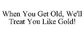 WHEN YOU GET OLD, WE'LL TREAT YOU LIKE GOLD!