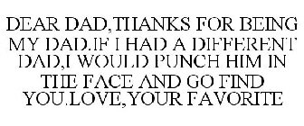 DEAR DAD,THANKS FOR BEING MY DAD.IF I HAD A DIFFERENT DAD,I WOULD PUNCH HIM IN THE FACE AND GO FIND YOU.LOVE,YOUR FAVORITE