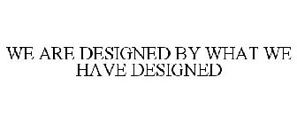 WE ARE DESIGNED BY WHAT WE HAVE DESIGNED