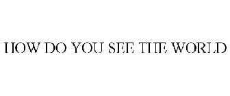 HOW DO YOU SEE THE WORLD